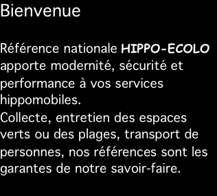Bienvenue

Référence nationale HIPPO-ECOLO apporte modernité, sécurité et performance à vos services hippomobiles. Collecte, entretien des espaces verts ou des plages, transport de personnes, nos références sont les garantes de notre savoir-faire.
